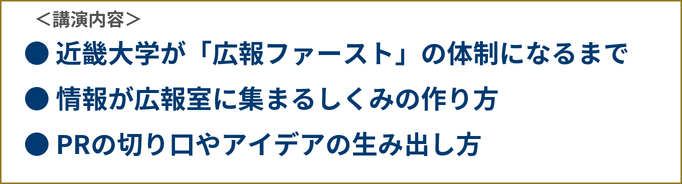＜講演内容＞●近畿大学が「広報ファースト」の体制になるまで●情報が広報室に集まるしくみの作り方●PRの切り口やアイデアの生み出し方